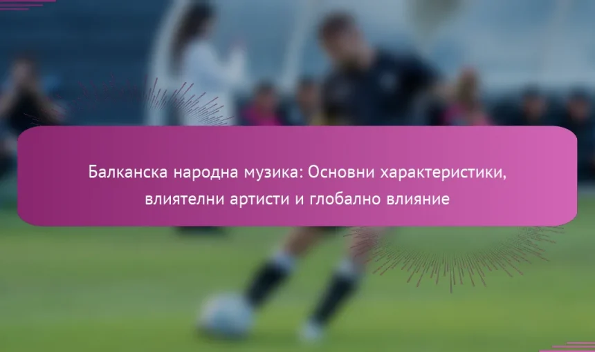 Балканска народна музика: Основни характеристики, влиятелни артисти и глобално влияние